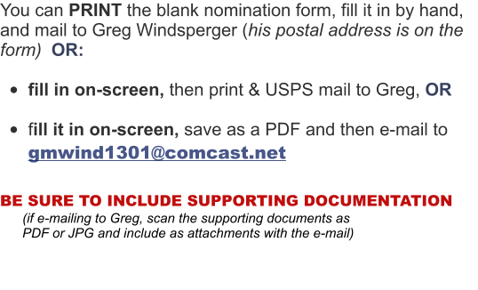You can PRINT the blank nomination form, fill it in by hand, and mail to Greg Windsperger (his postal address is on the form)  OR:  •	fill in on-screen, then print & USPS mail to Greg, OR  •	fill it in on-screen, save as a PDF and then e-mail to  gmwind1301@comcast.net  BE SURE TO INCLUDE SUPPORTING DOCUMENTATION        (if e-mailing to Greg, scan the supporting documents as          PDF or JPG and include as attachments with the e-mail)